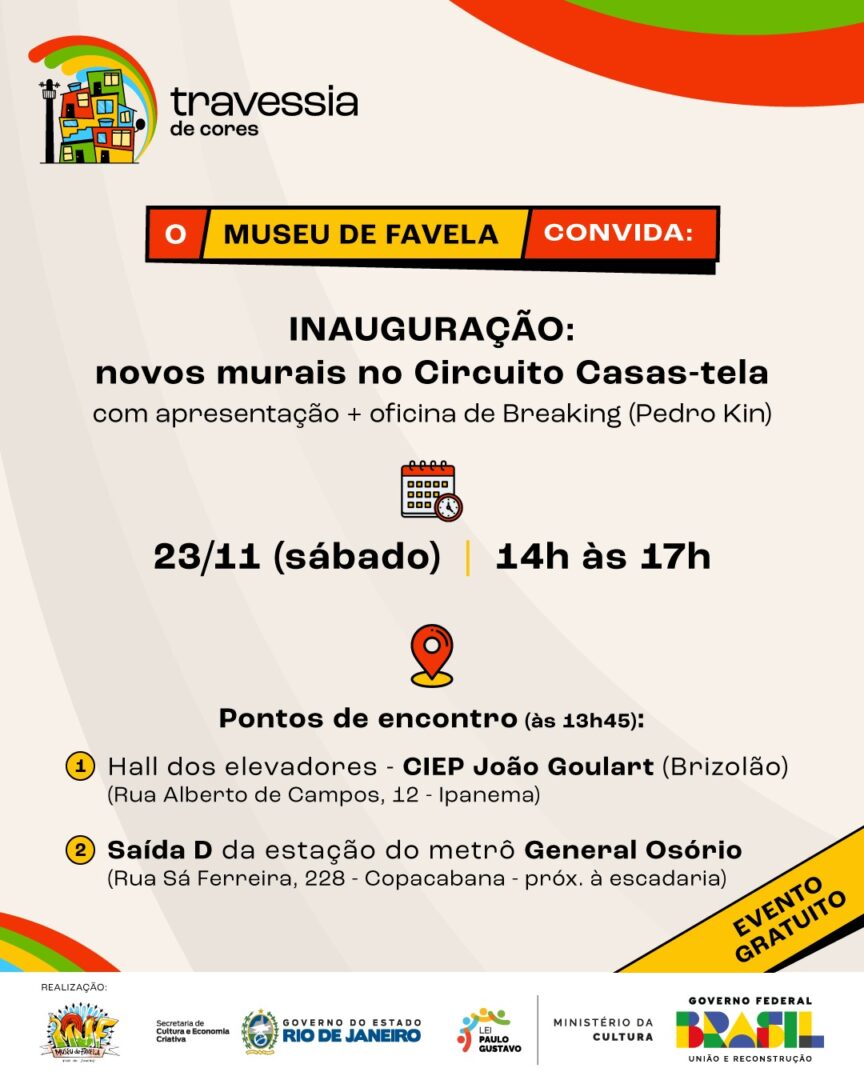 Card retangular, sobre fundo bege. Sobre tarja vermelha e amarela e letras brancas e pretas: “O Museu de Favela convida:”. Em seguida, com letras pretas: “Inauguração: novos murais no Circuito Casas-Tela com apresentação + oficina de breaking (Pedro Kin). 23/11 (sábado), 14h às 17h. Pontos de encontro (às 13h45): 1) Hall dos elevadores - CIEP João Goulart (Brizolão) - (Rua Alberto de Campos, 12 - Ipanema); 2) Saída D da estação do metrô General Osório (Rua Sá Ferreira, 228 - Copacabana - próx. à escadaria)”.
No topo do card, logotipo do projeto “Travessia de Cores”, seguido por duas faixas curvas coloridas. Abaixo do texto de divulgação, no canto inferior esquerdo, faixas curvas coloridas, seguidas de tarja amarela, com contornos e sombreamento pretos e inscrição também em preto: “Evento gratuito”. No rodapé da imagem, tarja branca com "Realização: logo do Museu de Favela; Secretaria de Cultura e Economia Criativa, Governo do Estado do Rio de Janeiro, Lei Paulo Gustavo, Ministério da Cultura, Governo Federal, Brasil, União e Reconstrução".